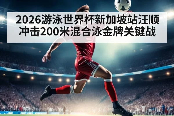 2026游泳世界杯新加坡站汪顺冲击200米混合泳金牌关键战